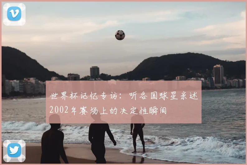 世界杯记忆专访：听各国球星亲述2002年赛场上的决定性瞬间