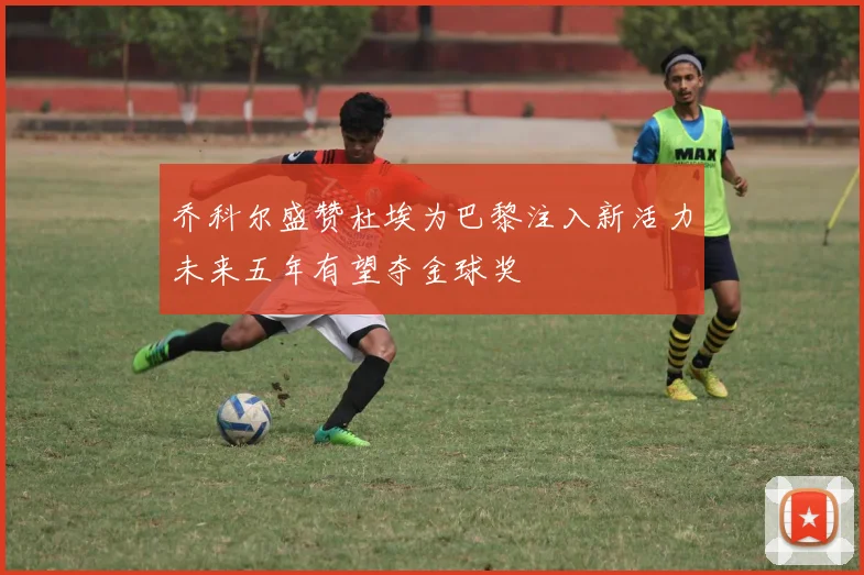 乔科尔盛赞杜埃为巴黎注入新活力未来五年有望夺金球奖