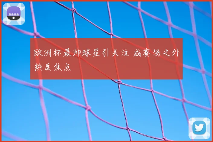 欧洲杯最帅球星引关注 成赛场之外热度焦点