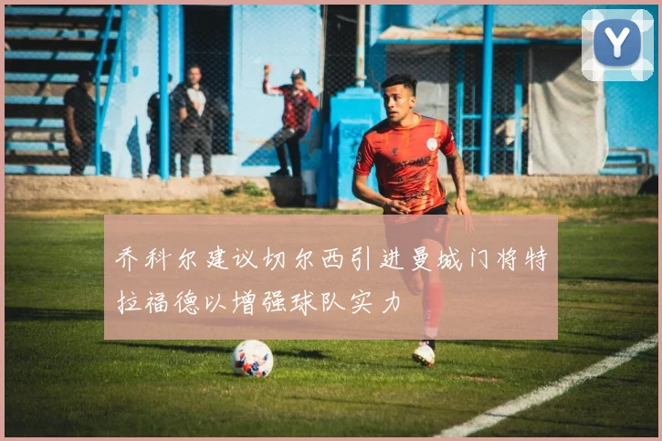 乔科尔建议切尔西引进曼城门将特拉福德以增强球队实力
