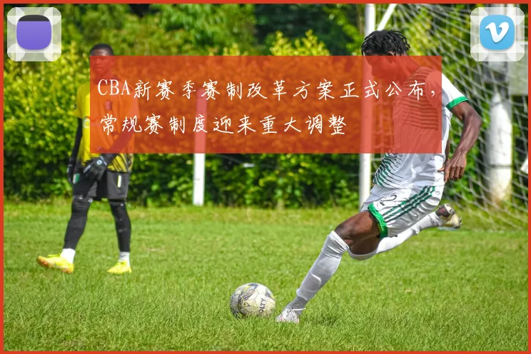 CBA新赛季赛制改革方案正式公布，常规赛制度迎来重大调整