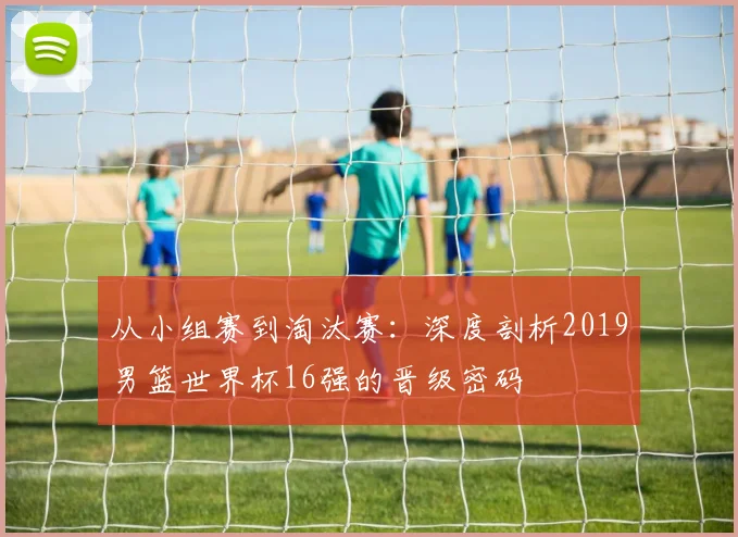 从小组赛到淘汰赛:深度剖析2019男篮世界杯16强的晋级密码