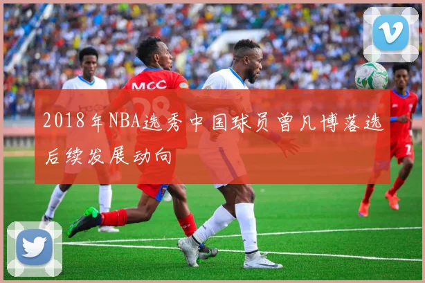 2018年NBA选秀中国球员曾凡博落选后续发展动向