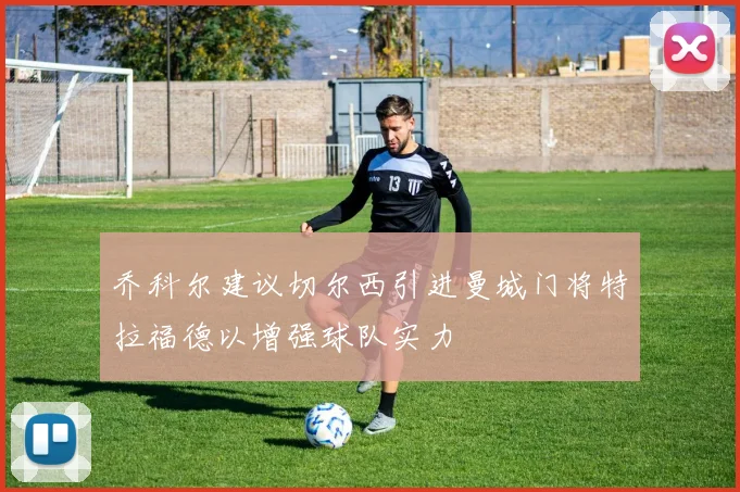 乔科尔建议切尔西引进曼城门将特拉福德以增强球队实力