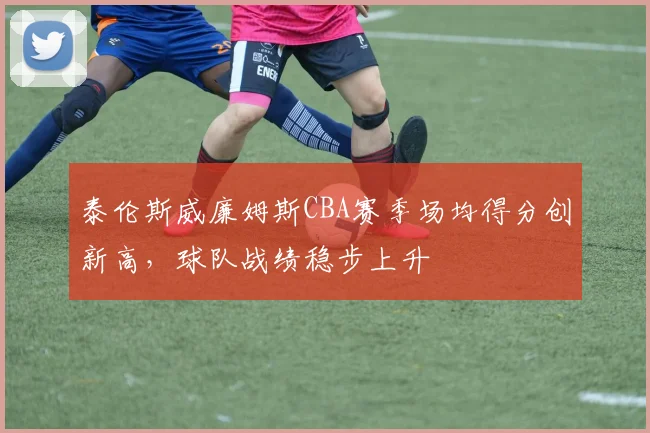 泰伦斯威廉姆斯CBA赛季场均得分创新高,球队战绩稳步上升