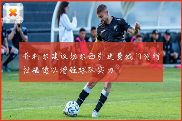 乔科尔建议切尔西引进曼城门将特拉福德以增强球队实力