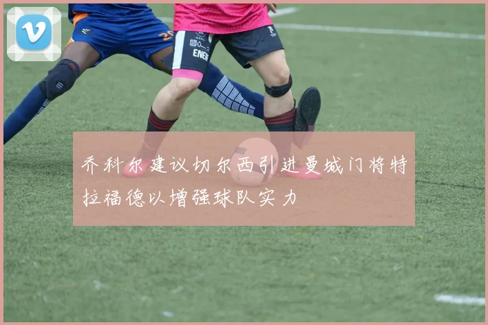 乔科尔建议切尔西引进曼城门将特拉福德以增强球队实力