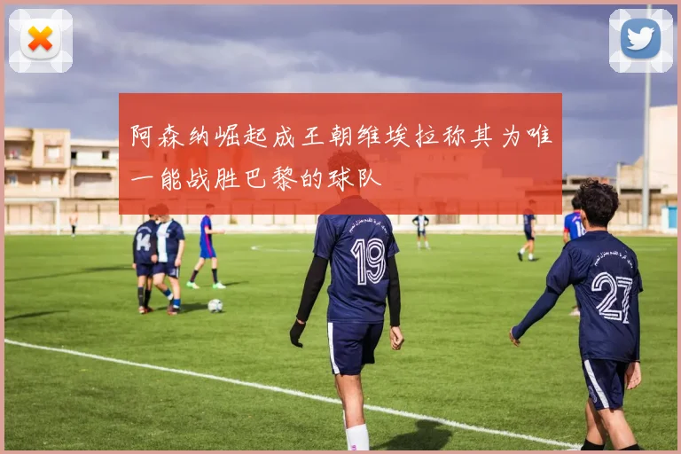 阿森纳崛起成王朝维埃拉称其为唯一能战胜巴黎的球队