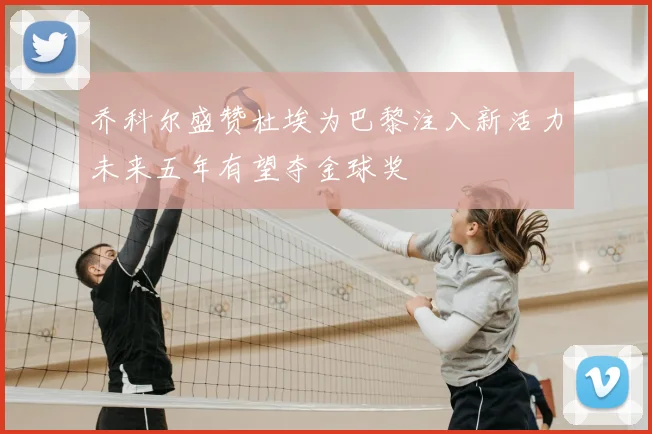 乔科尔盛赞杜埃为巴黎注入新活力未来五年有望夺金球奖