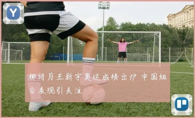 柳诗月王新宇奥运成绩出炉 中国组合表现引关注