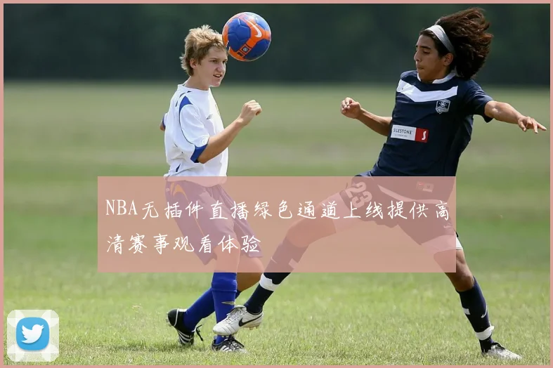 NBA无插件直播绿色通道上线提供高清赛事观看体验