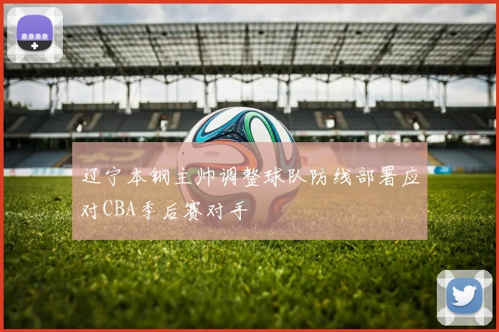 辽宁本钢主帅调整球队防线部署应对CBA季后赛对手