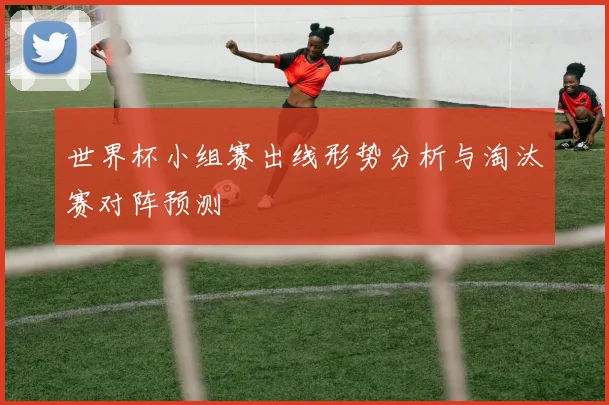 世界杯小组赛出线形势分析与淘汰赛对阵预测
