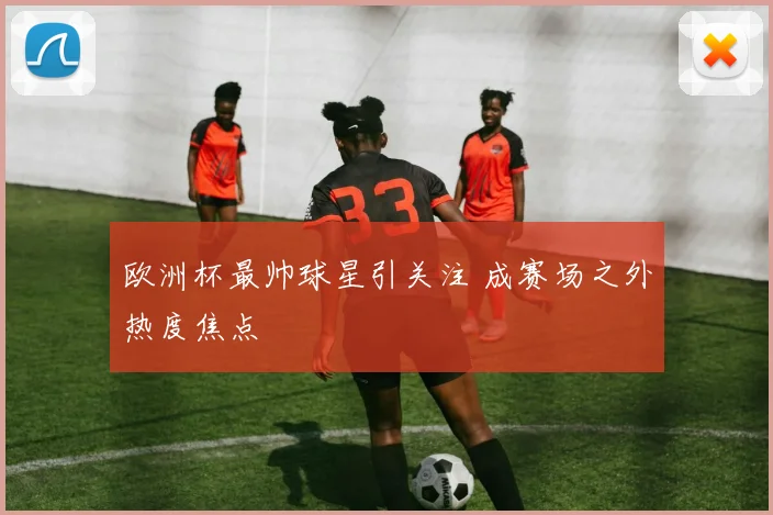 欧洲杯最帅球星引关注 成赛场之外热度焦点